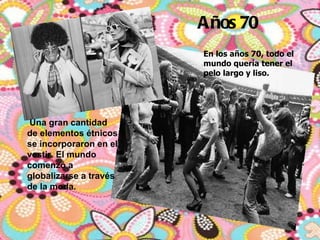 Años 70   En los años 70, todo el mundo quería tener el pelo largo y liso.    Una gran cantidad de elementos étnicos se incorporaron en el vestir. El mundo comenzó a globalizarse a través de la moda.  