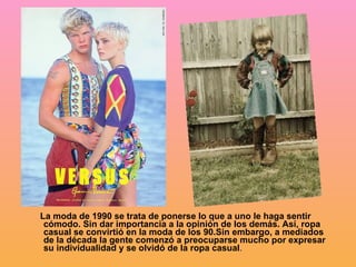 La moda de 1990 se trata de ponerse lo que a uno le haga sentir cómodo. Sin dar importancia a la opinión de los demás. Así, ropa casual se convirtió en la moda de los 90.Sin embargo, a mediados de la década la gente comenzó a preocuparse mucho por expresar su individualidad y se olvidó de la ropa casual . 