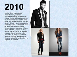 2010 Los hombres implementan el escote en V junto con pantalones pitillo y zapatillas de marca. Los pantalones blancos en los hombres son sensación, tanto como las camisas abiertas con una remera debajo y arremangadas. Se usa la chaqueta adentro de la parte de la hebilla del cinturón y lo demás, afuera, mostrando así una moda rebelde. También es muy normal que al hombre se le vea la tira de arriba de los bóxers. los creadores de la moda fueron en resumen grandes personas que dieron un giro a las tendencias y en especial las crearon. 