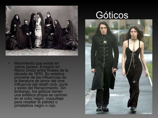 Góticos Movimiento que existe en varios países. Empezó en Reino Unido entre finales de la década de 1970. Su estetica proviene de las influencias de la literatura de terror del cine. Influencia del death rock, punk y estilo del Renacimiento. Sin embargo, los góticos tienen una estética propia se centran en el color negro, maquillaje para resaltar la palidez o pintalabios negro o rojo. 