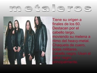 Tiene su origen a finales de los 60. Destacan por el cabello largo, moviendo su melena a ritmo del heavy-metal. Chaqueta de cuero, botas militares. Cabello negro. Usan el color negro principalmente. metaleros 