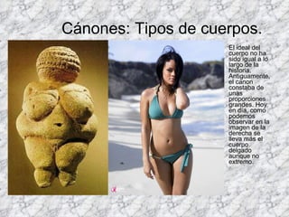 Cánones: Tipos de cuerpos. El ideal del cuerpo no ha sido igual a lo largo de la historia. Antiguamente, el canon constaba de unas proporciones grandes. Hoy en día, como podemos observar en la imagen de la derecha se lleva más el cuerpo delgado aunque no extremo.  