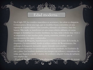 Edad moderna :
En el siglo XV, los vestidos masculinos se acortaron y las calzas se alargaron.
Comenzaron a llevar una toga, que se modificó hasta convertirse en una
especie de corpiño abierto a los costados, afirmado a la cintura y bajo los
brazos. Más tarde, se transformó en una casaca abierta adelante, en cuyas
mangas se bordaban los escudos familiares. La ropa, tenía colores muy vivos y
se empezaron a usar muchas pieles (marta, marmota, armiño), que se
incorporaron a las capas y sobretodos.
Los Duques de Borgoña, transformaron a Gijón en un centro de la moda, la
elegancia y la suntuosidad, siendo el reflejo estético del Renacimiento. Sin
embargo, la burguesía mercantil, seguía vistiendo con sencillez.
El vestuario femenino se caracterizó por el escote cuadrado, los bordados de
oro y plata. Los hombres abultaron sus mangas con rellenos y extendieron las
colas, que llegaron a medir 5 metros. El sombrero adquirió forma de turbante
con amplias alas
. El pelo de las damas, coronaba la cabeza con complicados moños de trenzas
 