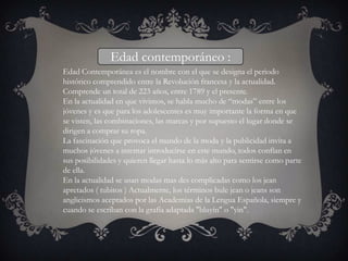 Edad contemporáneo :
Edad Contemporánea es el nombre con el que se designa el periodo
histórico comprendido entre la Revolución francesa y la actualidad.
Comprende un total de 223 años, entre 1789 y el presente.
En la actualidad en que vivimos, se habla mucho de “modas” entre los
jóvenes y es que para los adolescentes es muy importante la forma en que
se visten, las combinaciones, las marcas y por supuesto el lugar donde se
dirigen a comprar su ropa.
La fascinación que provoca el mundo de la moda y la publicidad invita a
muchos jóvenes a intentar introducirse en este mundo, todos confían en
sus posibilidades y quieren llegar hasta lo más alto para sentirse como parte
de ella.
En la actualidad se usan modas mas des complicadas como los jean
apretados ( tubitos ) Actualmente, los términos bule jean o jeans son
anglicismos aceptados por las Academias de la Lengua Española, siempre y
cuando se escriban con la grafía adaptada "bluyín" o "yin".
 