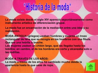La moda existe desde el siglo XIV apareció espontáneamente como
instrumento artístico de diferenciación grupal.
La moda fue un encarnación de la mediación entre una idea y su
realización.
MODA ANTIGUA (griegos):usaban hombres y mujeres un trozo
rectangular de lana que se recogía en los hombros con una fíbula.
Que era una hebilla o broche.
Las mujeres usaban un chitón largo, que les llegaba hasta los
tobillos; en cambio, el de los hombres era corto y alcanzaba solo a
las rodillas.
MODA A TRAVÈS DE LOS AÑOS:
La moda a través de los años ha cambiado mucho desde la
apariencia hasta lo que usas de ropa.
 
