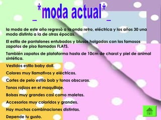 la moda de este año regresò a la onda retro, eléctrica y los años 30 una
moda distinta a la de otras épocas.
El estilo de pantalones entubados y blusas holgadas con los famosos
zapatos de piso llamados FLATS.
También zapatos de plataforma hasta de 10cm de charol y piel de animal
sintética.
Vestidos estilo baby doll.
Colores muy llamativos y eléctricos.
Cortes de pelo estilo bob y tonos obscuros.
Tonos rojizos en el maquillaje.
Bolsas muy grandes casi como maletas.
Accesorios muy coloridos y grandes.
Hay muchas combinaciones distintas.
Depende tu gusto.
 