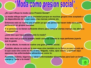 ¿En qué influye la moda como Presión Social?
La moda influye mucho en la sociedad porque en muchos grupos eres aceptado o
no dependiendo de lo que uses y las marcas colores etc.
Entonces esto se vuelve una presión ya que las personas hacen todo para poder
pertenecer en grupos sociales.
Y si personas no tienen suficiente dinero para comprar ciertas marcas, les afecta a
el autoestima.
¿está bien que haya presión ante la moda?
Esto esta mal ya que tu puedes vestir usas los colores la ropa perfumes joyería
que te guste.
Y no te afecte, la moda se vuelve una gran presión social.
También afecta no solo en lo que usas sino también en tu físico ya que no solo es
lo que usas sino como te ves si eres delgada, rubia, ojos claros, y también aquí
aparecen las enfermedades alimenticias como la:
Anorexia, bulimia, bigorexia y otras enfermedades alimenticias para lucir un buen
cuerpo y “estar a la moda”.
 