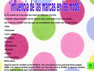 En la moda se cree que las marcas influyen mucho.
También dependiendo de la marca que uses estàs o no a la moda.
Las marcas CARAS son las que se consideran que están de moda como:
●Dior
●Channel
●Luis vuitton
●Burberry
●Coach
●Ferragamo
●Armani
●Bcbg
●abercrombie
Entre otras.
Aquí lo que te venden es la MARCA. Por una playera en pull and bear pagas
$200 y en abercrombie pagas $400 y en lacoste sube a $1500. lo que te venden
es la marca y es lo que supuestamente es LA MODA.
 