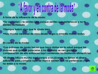 A favor de la influencia de la moda:
♥Te ves y bien y te sientes bien porque sientes que perteneces y no te
sientes rechazada.
♥Siempre habrá algo que te ajuste bien.
♥Hay mucha variedad de ropa desde negro a amarillo marca textos.
En contra de la moda:
♥Los patrones de moda hacen que haya daños en la salud porque las
jóvenes que quieren parecerse a las modelos se ven gordas a
comparación de ella entonces aquí comienzan los trastornos alimenticios.
♥El dinero influye mucho aquí porque si los jóvenes no tienen el dinero
suficiente para comprar ropa de marca sienten que no perteneces y que
no están a la moda.
 