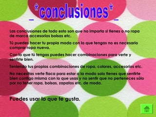 Las conclusiones de todo esto son que no importa si tienes o no ropa
de marca accesorios bolsas etc.
Tú puedes hacer tu propia moda con lo que tengas no es necesario
comprar ropa nueva.
Con lo que tú tengas puedes hacer combinaciones para verte y
sentirte bien.
Teniendo tus propias combinaciones de ropa, colores, accesorios etc.
No necesitas verte flaca para estar a la moda solo tienes que sentirte
bien contigo misma con lo que usas y no sentir que no perteneces sólo
por no tener ropa, bolsas, zapatos etc. de moda.
Puedes usar lo que te gusta.
 