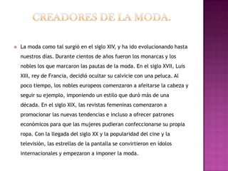    La moda como tal surgió en el siglo XIV, y ha ido evolucionando hasta
    nuestros días. Durante cientos de años fueron los monarcas y los
    nobles los que marcaron las pautas de la moda. En el siglo XVII, Luis
    XIII, rey de Francia, decidió ocultar su calvicie con una peluca. Al
    poco tiempo, los nobles europeos comenzaron a afeitarse la cabeza y
    seguir su ejemplo, imponiendo un estilo que duró más de una
    década. En el siglo XIX, las revistas femeninas comenzaron a
    promocionar las nuevas tendencias e incluso a ofrecer patrones
    económicos para que las mujeres pudieran confeccionarse su propia
    ropa. Con la llegada del siglo XX y la popularidad del cine y la
    televisión, las estrellas de la pantalla se convirtieron en ídolos
    internacionales y empezaron a imponer la moda.
 