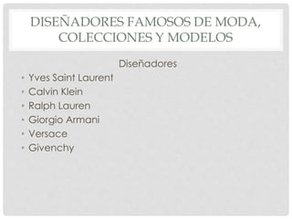 DISEÑADORES FAMOSOS DE MODA, 
COLECCIONES Y MODELOS 
Diseñadores 
• Yves Saint Laurent 
• Calvin Klein 
• Ralph Lauren 
• Giorgio Armani 
• Versace 
• Givenchy 
 