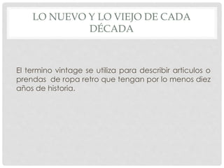 LO NUEVO Y LO VIEJO DE CADA 
DÉCADA 
El termino vintage se utiliza para describir articulos o 
prendas de ropa retro que tengan por lo menos diez 
años de historia. 
