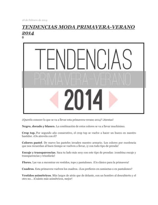 18 de Febrero de 2014 
TENDENCIAS MODA PRIMAVERA-VERANO 2014 
6 
¿Queréis conocer lo que se va a llevar esta primavera-verano 2014? ¡Atentas! 
Negro, dorado y blanco. La combinación de estos colores se va a llevar muchísimo. 
Crop top. Por segundo año consecutivo, el crop top se vuelve a hacer un hueco en nuestro bastidor. ¿Os atrevéis con él? 
Colores pastel. De nuevo los pasteles invaden nuestro armario. Los colores por excelencia que nos recuerdan al buen tiempo se vuelven a llevar, ¡y con todo tipo de prenda! 
Encaje y transparencias. Saca tu lado más sexy con este tipo de prendas: ¡combina encaje y transparencias y triunfarás! 
Flores. Las vas a encontrar en vestidos, tops y pantalones. ¡Un clásico para la primavera! 
Cuadros. Esta primavera vuelven los cuadros. ¿Los prefieres en camisetas o en pantalones? 
Vestidos asimétricos. Más largos de atrás que de delante, con un hombro al descubierto y el otro no… ¡Cuánto más asimétricos, mejor!  