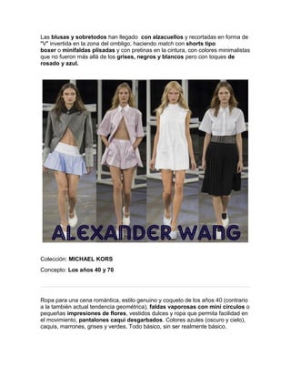 Las blusas y sobretodos han llegado con alzacuellos y recortadas en forma de "V" invertida en la zona del ombligo, haciendo match con shorts tipo boxer o minifaldas plisadas y con pretinas en la cintura, con colores minimalistas que no fueron más allá de los grises, negros y blancos pero con toques de rosado y azul. 
Colección: MICHAEL KORS 
Concepto: Los años 40 y 70 
Ropa para una cena romántica, estilo genuino y coqueto de los años 40 (contrario a la también actual tendencia geométrica), faldas vaporosas con mini círculos o pequeñas impresiones de flores, vestidos dulces y ropa que permita facilidad en el movimiento, pantalones caqui desgarbados. Colores azules (oscuro y cielo), caquis, marrones, grises y verdes. Todo básico, sin ser realmente básico.  