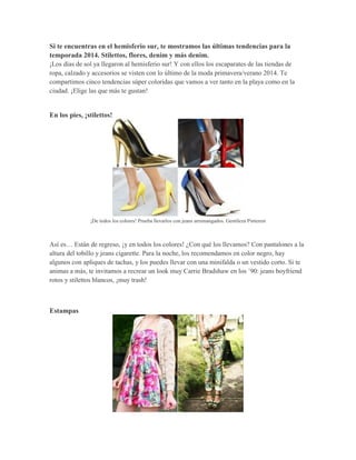 Si te encuentras en el hemisferio sur, te mostramos las últimas tendencias para la temporada 2014. Stilettos, flores, denim y más denim. 
¡Los días de sol ya llegaron al hemisferio sur! Y con ellos los escaparates de las tiendas de ropa, calzado y accesorios se visten con lo último de la moda primavera/verano 2014. Te compartimos cinco tendencias súper coloridas que vamos a ver tanto en la playa como en la ciudad. ¡Elige las que más te gustan! 
En los pies, ¡stilettos! 
¡De todos los colores! Prueba llevarlos con jeans arremangados. Gentileza Pinterest 
Así es… Están de regreso, ¡y en todos los colores! ¿Con qué los llevamos? Con pantalones a la altura del tobillo y jeans cigarette. Para la noche, los recomendamos en color negro, hay algunos con apliques de tachas, y los puedes llevar con una minifalda o un vestido corto. Si te animas a más, te invitamos a recrear un look muy Carrie Bradshaw en los ´90: jeans boyfriend rotos y stilettos blancos, ¡muy trash! 
Estampas  