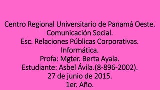 Centro Regional Universitario de Panamá Oeste.
Comunicación Social.
Esc. Relaciones Públicas Corporativas.
Informática.
Profa: Mgter. Berta Ayala.
Estudiante: Asbel Ávila.(8-896-2002).
27 de junio de 2015.
1er. Año.
 