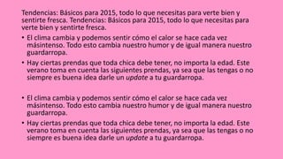 Tendencias: Básicos para 2015, todo lo que necesitas para verte bien y
sentirte fresca. Tendencias: Básicos para 2015, todo lo que necesitas para
verte bien y sentirte fresca.
• El clima cambia y podemos sentir cómo el calor se hace cada vez
másintenso. Todo esto cambia nuestro humor y de igual manera nuestro
guardarropa.
• Hay ciertas prendas que toda chica debe tener, no importa la edad. Este
verano toma en cuenta las siguientes prendas, ya sea que las tengas o no
siempre es buena idea darle un update a tu guardarropa.
• El clima cambia y podemos sentir cómo el calor se hace cada vez
másintenso. Todo esto cambia nuestro humor y de igual manera nuestro
guardarropa.
• Hay ciertas prendas que toda chica debe tener, no importa la edad. Este
verano toma en cuenta las siguientes prendas, ya sea que las tengas o no
siempre es buena idea darle un update a tu guardarropa.
 