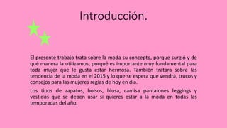 Introducción.
El presente trabajo trata sobre la moda su concepto, porque surgió y de
qué manera la utilizamos, porqué es importante muy fundamental para
toda mujer que le gusta estar hermosa. También tratara sobre las
tendencia de la moda en el 2015 y lo que se espera que vendrá, trucos y
consejos para las mujeres regias de hoy en día.
Los tipos de zapatos, bolsos, blusa, camisa pantalones leggings y
vestidos que se deben usar si quieres estar a la moda en todas las
temporadas del año.
 