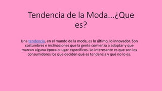 Tendencia de la Moda...¿Que
es?
Una tendencia, en el mundo de la moda, es lo último, lo innovador. Son
costumbres e inclinaciones que la gente comienza a adoptar y que
marcan alguna época o lugar específicos. Lo interesante es que son los
consumidores los que deciden qué es tendencia y qué no lo es.
 