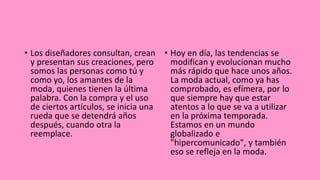 • Los diseñadores consultan, crean
y presentan sus creaciones, pero
somos las personas como tú y
como yo, los amantes de la
moda, quienes tienen la última
palabra. Con la compra y el uso
de ciertos artículos, se inicia una
rueda que se detendrá años
después, cuando otra la
reemplace.
• Hoy en día, las tendencias se
modifican y evolucionan mucho
más rápido que hace unos años.
La moda actual, como ya has
comprobado, es efímera, por lo
que siempre hay que estar
atentos a lo que se va a utilizar
en la próxima temporada.
Estamos en un mundo
globalizado e
"hipercomunicado", y también
eso se refleja en la moda.
 