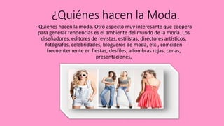 ¿Quiénes hacen la Moda.
- Quienes hacen la moda. Otro aspecto muy interesante que coopera
para generar tendencias es el ambiente del mundo de la moda. Los
diseñadores, editores de revistas, estilistas, directores artísticos,
fotógrafos, celebridades, blogueros de moda, etc., coinciden
frecuentemente en fiestas, desfiles, alfombras rojas, cenas,
presentaciones,
 