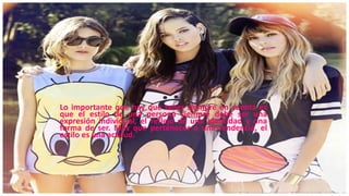 Lo importante que hay que tener siempre en cuenta es
que el estilo de una persona siempre debe ser una
expresión individual, el reflejo de una identidad y una
forma de ser. Más que pertenecer a una tendencia, el
estilo es una actitud.
 