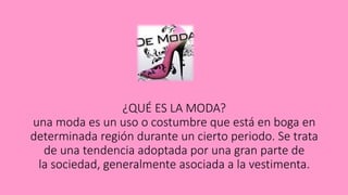 ¿QUÉ ES LA MODA?
una moda es un uso o costumbre que está en boga en
determinada región durante un cierto periodo. Se trata
de una tendencia adoptada por una gran parte de
la sociedad, generalmente asociada a la vestimenta.
 