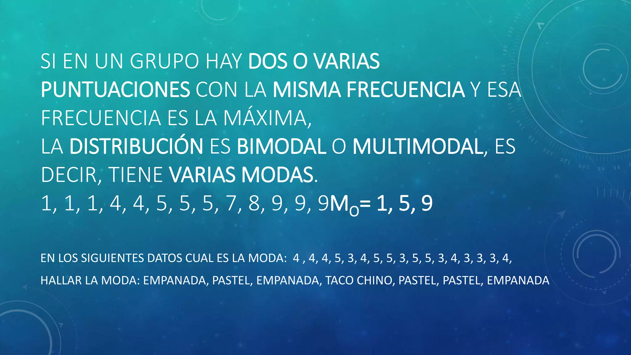 SI EN UN GRUPO HAY DOS O VARIAS
PUNTUACIONES CON LA MISMA FRECUENCIA Y ESA
FRECUENCIA ES LA MÁXIMA,
LA DISTRIBUCIÓN ES BIMODAL O MULTIMODAL, ES
DECIR, TIENE VARIAS MODAS.
1, 1, 1, 4, 4, 5, 5, 5, 7, 8, 9, 9, 9MO= 1, 5, 9
EN LOS SIGUIENTES DATOS CUAL ES LA MODA: 4 , 4, 4, 5, 3, 4, 5, 5, 3, 5, 5, 3, 4, 3, 3, 3, 4,
HALLAR LA MODA: EMPANADA, PASTEL, EMPANADA, TACO CHINO, PASTEL, PASTEL, EMPANADA