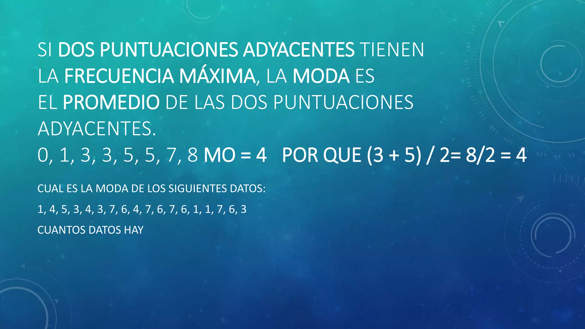 SI DOS PUNTUACIONES ADYACENTES TIENEN
LA FRECUENCIA MÁXIMA, LA MODA ES
EL PROMEDIO DE LAS DOS PUNTUACIONES
ADYACENTES.
0, 1, 3, 3, 5, 5, 7, 8 MO = 4 POR QUE (3 + 5) / 2= 8/2 = 4
CUAL ES LA MODA DE LOS SIGUIENTES DATOS:
1, 4, 5, 3, 4, 3, 7, 6, 4, 7, 6, 7, 6, 1, 1, 7, 6, 3
CUANTOS DATOS HAY