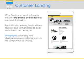 Criação de uma landing focada
em um lançamento ou destaque de
um produto/serviço.
Possibilidade de inserção de vídeo +
features que tenham relação com
o conteúdo em destaque.
Divulgação: A landing será
divulgada no MercadoLivre através
de campanhas de Display.
Customer Landing
 