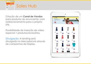 Criação de um Canal de Vendas
para produtos do anunciante, com
redirecionamento para o próprio
site.
Possibilidade de inserção de vídeo
especial + produtos/acessórios.
Divulgação: A landing será
divulgada no MercadoLivre através
de campanhas de Display.
Sales Hub
 