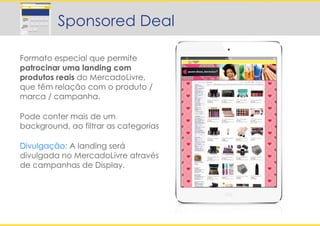 Formato especial que permite
patrocinar uma landing com
produtos reais do MercadoLivre,
que têm relação com o produto /
marca / campanha.
Pode conter mais de um
background, ao filtrar as categorias
Divulgação: A landing será
divulgada no MercadoLivre através
de campanhas de Display.
Sponsored Deal
 