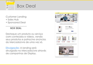 Customer Landing
+ Sales Hub
+ Sponsored Deal
__________________
BOX DEAL
Destaque um produto ou serviço
com conteúdos e vídeos, venda
seus produtos e patrocine anúncios
do MercadoLivre de uma vez só.
Divulgação: A landing será
divulgada no MercadoLivre através
de campanhas de Display.
Box Deal
 