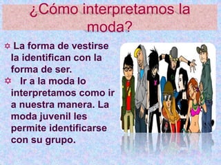 ¿Cómo interpretamos la
moda?
 La forma de vestirse
la identifican con la
forma de ser.
 Ir a la moda lo
interpretamos como ir
a nuestra manera. La
moda juvenil les
permite identificarse
con su grupo.
 