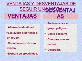 VENTAJAS Y DESVENTAJAS DE
SEGUIR UNA MODA
†Afianza la identidad
†Les ayuda a pertener a
un grupo.
†Conocimiento de uno
mismo
†Explora su creatividad.
† Pertenencia a un
grupo peligroso.
† Gasto excesivo.
† Choques con los
padres.
† Obsesión.
 