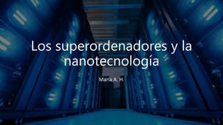 Los superordenadores y la
nanotecnología
María A. H.
 