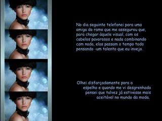 No dia seguinte telefonei para uma amiga do ramo que me assegurou que, para chegar àquele visual, com os cabelos pavorosos e nada combinando com nada, elas passam o tempo todo pensando -um talento que eu invejo. Olhei disfarçadamente para o  espelho e quando me vi desgrenhada pensei que talvez já estivesse mais aceitável no mundo da moda.  