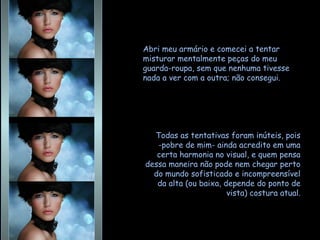 Abri meu armário e comecei a tentar misturar mentalmente peças do meu guarda-roupa, sem que nenhuma tivesse nada a ver com a outra; não consegui.  Todas as tentativas foram inúteis, pois -pobre de mim- ainda acredito em uma certa harmonia no visual, e quem pensa dessa maneira não pode nem chegar perto do mundo sofisticado e incompreensível da alta (ou baixa, depende do ponto de vista) costura atual. 