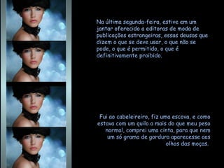 Na última segunda-feira, estive em um jantar oferecido a editoras de moda de publicações estrangeiras, essas deusas que dizem o que se deve usar, o que não se pode, o que é permitido, o que é definitivamente proibido.  Fui ao cabeleireiro, fiz uma escova, e como estava com um quilo a mais do que meu peso normal, comprei uma cinta, para que nem um só grama de gordura aparecesse aos olhos das moças.  