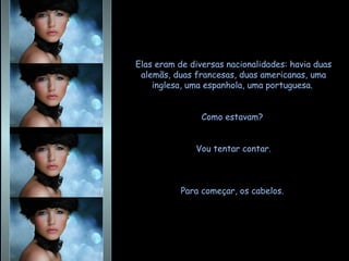 Elas eram de diversas nacionalidades: havia duas alemãs, duas francesas, duas americanas, uma inglesa, uma espanhola, uma portuguesa.  Como estavam?  Vou tentar contar. Para começar, os cabelos.  