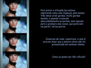 Para piorar a situação (eu estava espremida como uma lingüiça), pelo menos três delas eram gordas, muito gordas mesmo, e quando cruzavam descuidadamente as pernas, nem ligavam para a grossura das coxas, que pareciam um pernil; vários pernis.  Comeram de tudo, repetiram, e nem é preciso dizer que a palavra dieta não foi pronunciada em nenhum idioma.  Como eu posso ser tão ridícula? 