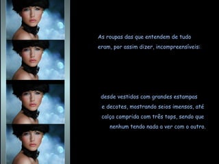 As roupas das que entendem de tudo  eram, por assim dizer, incompreensíveis: desde vestidos com grandes estampas  e decotes, mostrando seios imensos, até  calça comprida com três tops, sendo que  nenhum tendo nada a ver com o outro. 