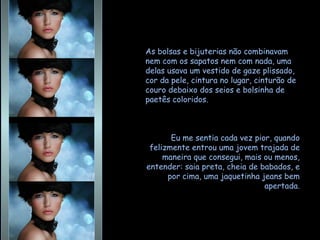 As bolsas e bijuterias não combinavam nem com os sapatos nem com nada, uma delas usava um vestido de gaze plissado, cor da pele, cintura no lugar, cinturão de couro debaixo dos seios e bolsinha de paetês coloridos.  Eu me sentia cada vez pior, quando felizmente entrou uma jovem trajada de maneira que consegui, mais ou menos, entender: saia preta, cheia de babados, e por cima, uma jaquetinha jeans bem apertada. 