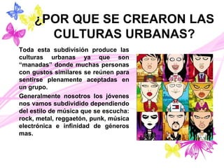 ¿POR QUE SE CREARON LAS
CULTURAS URBANAS?
Toda esta subdivisión produce las
culturas urbanas ya que son
“manadas” donde muchas personas
con gustos similares se reúnen para
sentirse plenamente aceptadas en
un grupo.
Generalmente nosotros los jóvenes
nos vamos subdividido dependiendo
del estilo de música que se escucha:
rock, metal, reggaetón, punk, música
electrónica e infinidad de géneros
mas.
 