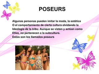 POSEURS
Algunas personas pueden imitar la moda, la estética
O el comportamiento de cierta cultura olvidando la
Ideología de la tribu. Aunque se visten y actúan como
Ellos, no pertenecen a la subcultura.
Estos son los llamados poseurs
 