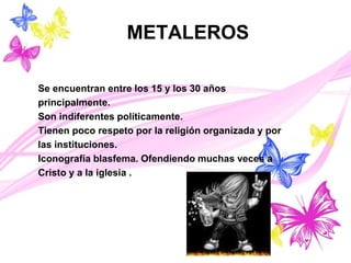 METALEROS
Se encuentran entre los 15 y los 30 años
principalmente.
Son indiferentes políticamente.
Tienen poco respeto por la religión organizada y por
las instituciones.
Iconografía blasfema. Ofendiendo muchas veces a
Cristo y a la iglesia .
 