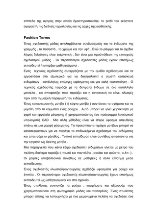 επίπεδο της αγοράς στην οποία δραστηριοποιείται, το profil του εκάστοτε
αγοραστή, τις διεθνείς τεχνολογίες και τις αρχές της αισθητικής.
Fashion Terms
Ένας σχεδιαστής μόδας αντιλαμβάνεται συνδυασμούς και τα ένδυματα της
γραμμής , το ποσοστό , το χρώμα και την υφή . Ενώ το ράψιμο και το σχέδιο
λήψης δεξιότητες είναι ευεργετική , δεν είναι μια προϋπόθεση της επιτυχούς
σχεδιασμού μόδας . Οι περισσότεροι σχεδιαστές μόδας έχουν επισήμως
εκπαιδευτεί ή υπηρξαν μαθητευόμενοι .
Ενας τεχνικος σχεδιαστής συνεργάζεται με την ομάδα σχεδιασμού και τα
εργοστάσια στο εξωτερικό για να διασφαλιστεί η σωστή κατασκευή
ενδυμάτων , κατάλληλες επιλογές υφάσματος και μια καλή τακτοποίηση . Ο
τεχνικός σχεδιαστής ταιριάζει με τα δείγματα ένδυμα σε ένα κατάλληλο
μοντέλο , και αποφασίζει ποια ταιριάζει και η κατασκευή να κάνει αλλαγές
πριν από τη μαζική παραγωγή του ενδύματος .
Ένας κατασκευαστής μοτίβο ( ή κόφτο μοτίβο ) συντάσσει τα σχήματα και τα
μεγέθη από τα κομμάτια ενός ρούχου . Αυτό μπορεί να γίνει χειροκίνητα με
χαρτί και εργαλεία μέτρησης ή χρησιμοποιώντας ένα πρόγραμμα λογισμικού
υπολογιστή CAD . Μία άλλη μέθοδος είναι να drape ύφασμα απευθείας
επάνω σε μια μορφή φόρεματος. Τα προκύπτοντα τεμάχια μοτίβων μπορεί να
κατασκευαστουν για να παράγει το επιδιωκόμενο σχεδιασμό του ενδύματος
και απαιτούμενο μέγεθος . Τυπική εκπαίδευση είναι συνήθως απαιτούνται για
την εργασία ως δείκτης μοτίβο .
Μια παραγγελία που κάνει έθιμο σχεδιαστεί ενδυμάτων γίνεται με μέτρο του
πελάτη;Ιδιαίτερα ταιριάζει ( παλτό και παντελόνι , σακάκι και φούστα , κ.λπ. ) .
Οι ράφτες υποβάλλονται συνήθως σε μαθητείες ή άλλα επίσημα μεσα
εκπαίδευσης .
Ένας σχεδιαστής κλωστοϋφαντουργίας σχεδιάζει υφασμάτα για ρούχα και
έπιπλα . Οι περισσότεροι σχεδιαστές κλωστοϋφαντουργίας έχουν επισήμως
εκπαιδευτεί ως μαθητευόμενοι και στο σχολείο .
Ένας στυλίστας συντονίζει τα ρούχα , κοσμήματα και αξεσουάρ που
χρησιμοποιούνται στη φωτογραφία μόδας και πασαρέλες. Ένας στυλίστας
μπορεί επίσης να λειτουργήσει με ένα μεμονωμένο πελάτη να σχεδιάσει ένα
 