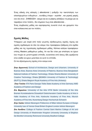 Ένας ειδικός στις αλλαγές ( alterationist ) ρυθμίζει την τακτοποίηση των
ολοκληρωμένων ενδυμάτων , συνήθως έτοιμα - a-porter , και μερικές φορές
ενα νέο στυλ . ΣΗΜΕΙΩΣΗ : ακομα και αν οι ράφτες αλλάζουν τα ρούχα για να
ταιριαξουν στον πελάτη , δεν σημαινει πως είναι alterationists .
Ένας σύμβουλος μόδας και καρταρομπας συνιστά στυλ και χρώματα που
είναι κολακευτικα για τον πελάτη .
Σχολές Μόδας
Υπάρχουν μια σειρά από πολύ γνωστές εξειδικευμένες σχολές τέχνης και
σχολές σχεδιασμού σε όλο τον κόσμο που προσφέρουν βαθμούς στο σχέδιο
μόδας και της τεχνολογίας σχεδιασμού μόδας. Κάποια κολέγια προσφέρουν
επίσης Masters μαθημάτων μοδας. Αν και δεν είναι μια απαίτηση να έχουν
ένα πτυχίο σε μεταπτυχιακό επίπεδο, συνιστάται από όσους ήδη εργάζονται
στον κλάδο να εχουν μελετήσει σε αυτό το επίπεδο.
Οι πιο αξιοσημειωτες σχολες στον κοσμο ειναι
Στην Αργεντινή: School of Architecture, Design and Urbanism, University of
Buenos Aires, Buenos Aires University of Palermo, Buenos Aires Bangladesh
National Institute of Fashion Technology, Dhaka Shanto-Mariam University of
Creative Technology, Dhaka [[BGMEA University of Fashion & Technology]
(BUFT)], Dhaka Belgium Royal Academy of Fine Arts (Antwerp)
Στην Γαλλία: IFA Paris Georgia Tbilisi State Academy of Arts Germany AMD
Academy of Fashion and Design
Στο Βερολίνο: University of the Arts HTW Berlin University of the Arts
Bremen Kunstakademie Düsseldorf Giebichenstein Castle Academy of Arts in
Halle Academy of Fine Arts, Karlsruhe Academy of Fine Arts, Munich
Academy of Fine Arts, Nuremberg Design Hochschule Schwerin
Στην Ιταλία: Istituto Marangoni Politecnico of Milan Istituto Europeo di Design
University Iuav of Venice Great Britain England London Istituto Marangoni
Στο Λονδίνο: College of Fashion Central Saint Martins College of Art and
Design University of Westminster Kingston University University of Brighton
De Montfort University Richmond University Bradford College
 