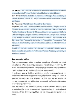 Στη Σκοτία: The Glasgow School of Art Edinburgh College of Art Ireland
Limerick School of Art and Design National College of Art and Design
Στην Ινδία: National Institute of Fashion Technology Pearl Academy of
Fashion Apeejay Institute of Design Pakistan Pakistan Institute of Fashion
and Design
Στη Ρουμανία: Art and Design University of Cluj-Napoca
Στις ΗΠΑ: Kent State University in Kent, Ohio Columbia College Chicago in
Chicago, Illinois Fashion Institute of Technology in New York City, New York
Fashion Institute of Design & Merchandising in Los Angeles, California
O'More College of Design in Franklin, Tennessee Otis College of Art & Design
in Los Angeles, California Parsons The New School for Design in New York
City, New York Philadelphia University in Philadelphia, Pennsylvania Pratt
Institute in New York City, New York Savannah College of Art and Design in
Savannah,
School of the Art Institute of Chicago in Chicago, Illinois Virginia
Commonwealth University in Richmond, Virginia Woodbury University in
Burbank, California
Φωτογραφία μόδας
Πριν τις φωτογραφίες μόδας τα ρούχα, παπούτσια, αξεσουάρ και γενικά
οποιαδήποτε άλλη εικόνα υπήρχε σε σχετικά περιοδικά πριν τα τέλη του 19ου
αιώνα, απεικονιζόταν με σκίτσα. Με την χρήση φωτογραφιών όμως οι εικόνες
έγιναν πιο ζωντανές και η μόδα απέκτησε μία ακόμα μορφή.
Η εκτύπωση ραστέρ (halftone printing), η οποία πρωτοεμφανίστηκε την
δεκαετία του 1850 από τον βρετανό φωτογράφο William Henry Fox Tolbot. Η
απήχηση στα περιοδικά ήταν τεράστια. Επέτρεπε στις γυναίκες εκείνης της
εποχής να κυνηγούν την μόδα μέσω εκπληκτικά ρεαλιστικών, έγχρωμων,
γυαλιστερών φωτογραφιών.
Μετά την διάδοση της εκτύπωσης ραστέρ άρχισε η έκδοση περισσότερων
περιοδικών μόδας, όπως το αμερικάνικο Vogue(1909) και το Harper’s Bazzar
που ακολούθησε. Έτσι δημιουργήθηκε ένα νέο επάγγελμα: του φωτογράφου
μόδας.
 